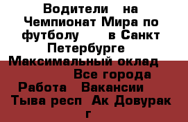 Водители D на Чемпионат Мира по футболу 2018 в Санкт-Петербурге › Максимальный оклад ­ 122 000 - Все города Работа » Вакансии   . Тыва респ.,Ак-Довурак г.